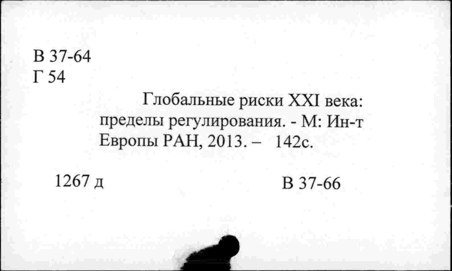 ﻿В 37-64
Г 54
Глобальные риски XXI века: пределы регулирования. - М: Ин-т Европы РАН, 2013.- 142с.
1267 д
В 37-66